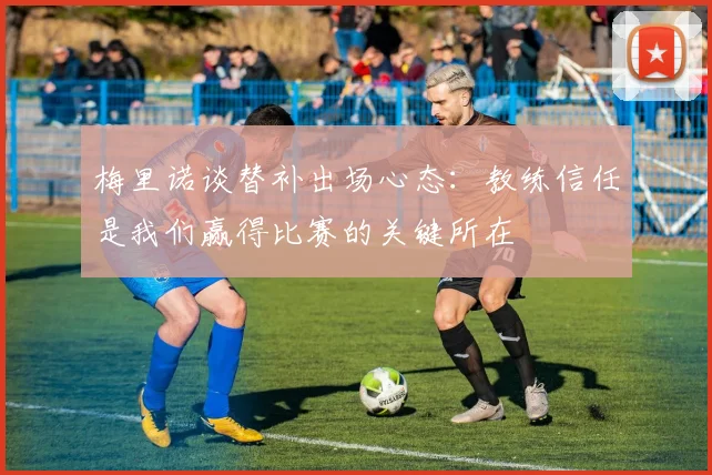梅里诺谈替补出场心态：教练信任是我们赢得比赛的关键所在