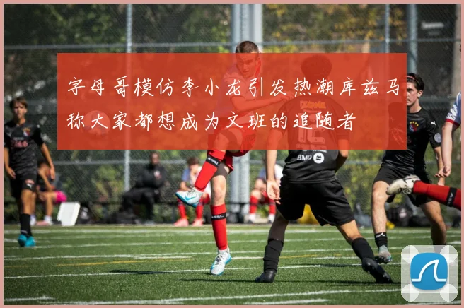 字母哥模仿李小龙引发热潮库兹马称大家都想成为文班的追随者