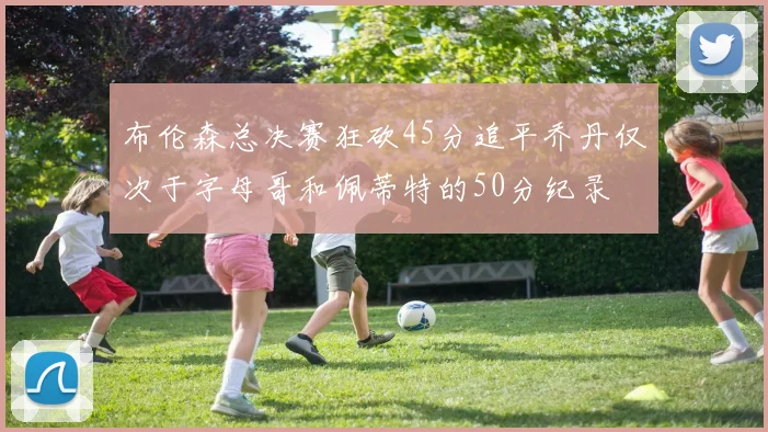 布伦森总决赛狂砍45分追平乔丹仅次于字母哥和佩蒂特的50分纪录