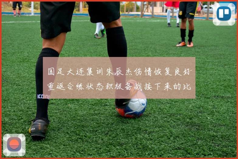 国足大连集训朱辰杰伤情恢复良好重返合练状态积极备战接下来的比赛