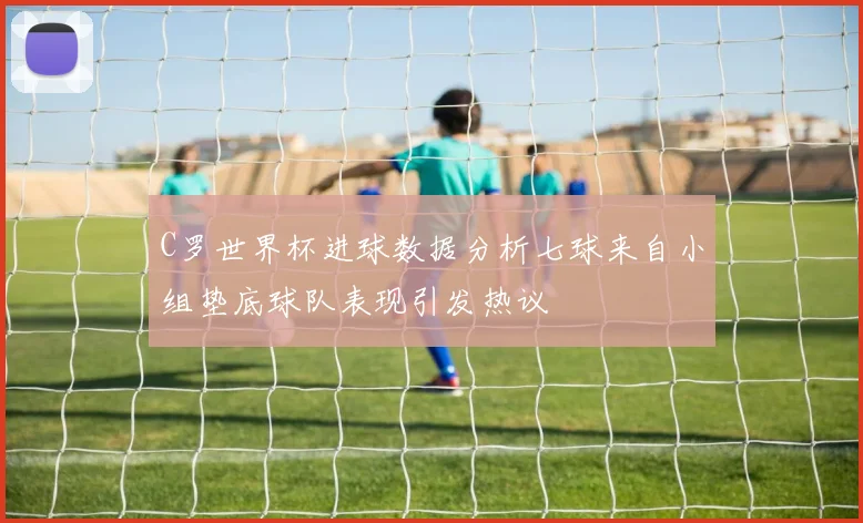 C罗世界杯进球数据分析七球来自小组垫底球队表现引发热议