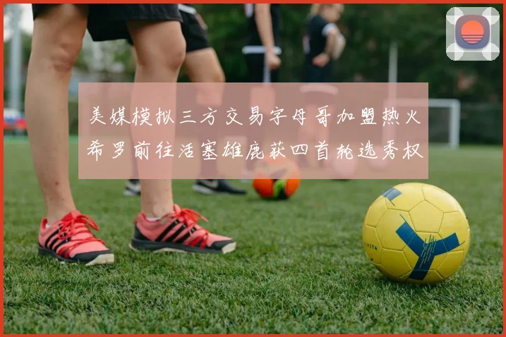 美媒模拟三方交易字母哥加盟热火希罗前往活塞雄鹿获四首轮选秀权与两次互换权