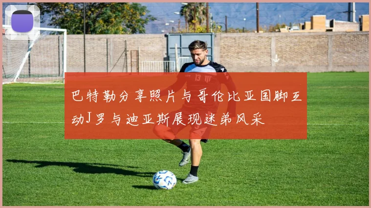 巴特勒分享照片与哥伦比亚国脚互动J罗与迪亚斯展现迷弟风采
