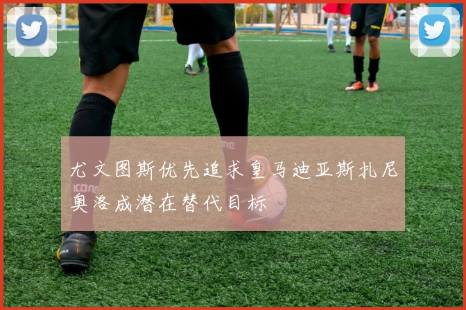 尤文图斯优先追求皇马迪亚斯扎尼奥洛成潜在替代目标