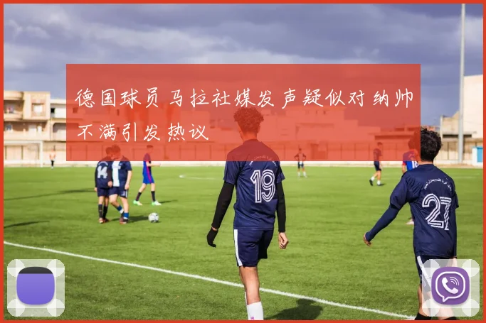 德国球员马拉社媒发声疑似对纳帅不满引发热议