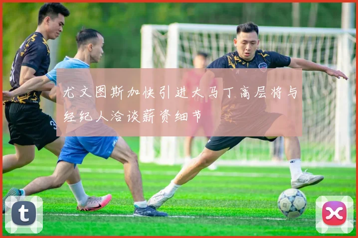 尤文图斯加快引进大马丁高层将与经纪人洽谈薪资细节