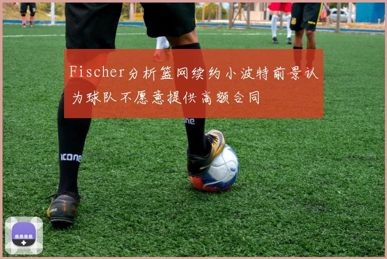 Fischer分析篮网续约小波特前景认为球队不愿意提供高额合同